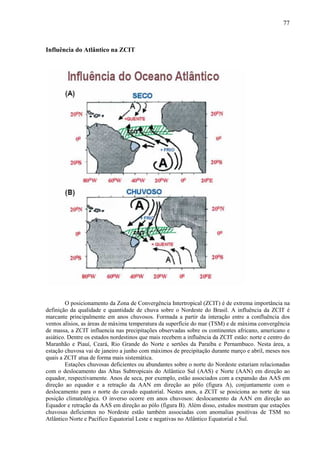 77



Influência do Atlântico na ZCIT




         O posicionamento da Zona de Convergência Intertropical (ZCIT) é de extrema importância na
definição da qualidade e quantidade de chuva sobre o Nordeste do Brasil. A influência da ZCIT é
marcante principalmente em anos chuvosos. Formada a partir da interação entre a confluência dos
ventos alísios, as áreas de máxima temperatura da superfície do mar (TSM) e de máxima convergência
de massa, a ZCIT influencia nas precipitações observadas sobre os continentes africano, americano e
asiático. Dentre os estados nordestinos que mais recebem a influência da ZCIT estão: norte e centro do
Maranhão e Piauí, Ceará, Rio Grande do Norte e sertões da Paraíba e Pernambuco. Nesta área, a
estação chuvosa vai de janeiro a junho com máximos de precipitação durante março e abril, meses nos
quais a ZCIT atua de forma mais sistemática.
         Estações chuvosas deficientes ou abundantes sobre o norte do Nordeste estariam relacionadas
com o deslocamento das Altas Subtropicais do Atlântico Sul (AAS) e Norte (AAN) em direção ao
equador, respectivamente. Anos de seca, por exemplo, estão associados com a expansão das AAS em
direção ao equador e a retração da AAN em direção ao pólo (figura A), conjuntamente com o
deslocamento para o norte do cavado equatorial. Nestes anos, a ZCIT se posiciona ao norte de sua
posição climatológica. O inverso ocorre em anos chuvosos: deslocamento da AAN em direção ao
Equador e retração da AAS em direção ao pólo (figura B). Além disso, estudos mostram que estações
chuvosas deficientes no Nordeste estão também associadas com anomalias positivas de TSM no
Atlântico Norte e Pacífico Equatorial Leste e negativas no Atlântico Equatorial e Sul.
 