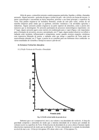 8



         Além de gases, a atmosfera terrestre contém pequenas partículas, líquidas e sólidas, chamadas
aerossóis. Alguns aerossóis - gotículas de água e cristais de gelo - são visíveis em forma de nuvens. A
maior concentração é encontrada na baixa atmosfera, próximo a sua fonte principal, a superfície da
Terra. Eles podem originar-se de incêndios florestais, erosão do solo pelo vento, cristais de sal
marinho dispersos pelas ondas que se quebram, emissões vulcânicas e de atividades agrícolas e
industriais. Alguns aerossóis podem originar-se na parte superior da atmosfera, como a poeira dos
meteoros que se desintegram. Os aerossóis participam de processos meteorológicos importantes: em
1° lugar, alguns aerossóis agem como núcleos de condensação para o vapor d'água e são importantes
para a formação de nevoeiros, nuvens e precipitação; em 2° lugar, alguns podem absorver ou refletir a
radiação solar incidente, influenciando a temperatura; assim, quando ocorrem erupções vulcânicas
com expressiva liberação de poeira, a radiação solar que atinge a superfície da Terra pode ser
sensivelmente alterada; em 3° lugar, a poeira no ar contribui para um fenômeno ótico conhecido: as
várias tonalidades de vermelho e laranja no nascer e pôr-do-sol.

     b) Estrutura Vertical da Atmosfera

     b.1) Perfis Verticais de Pressão e Densidade




                               Fig. 1.2 Perfil vertical médio da pressão do ar

        Sabemos que o ar é compressível, isto é, seu volume e sua densidade são variáveis. A força da
gravidade comprime a atmosfera de modo que a máxima densidade do ar (massa por unidade de
volume) ocorre na superfície da Terra. O decréscimo da densidade do ar com a altura é bastante rápido
(decréscimo exponencial) de modo que na altitude de ~5,6 km a densidade já é a metade da densidade
ao nível do mar e em ~16 km já é de apenas 10% deste valor e em ~32 km apenas 1%.
 
