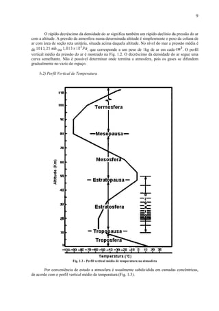 9



       O rápido decréscimo da densidade do ar significa também um rápido declínio da pressão do ar
com a altitude. A pressão da atmosfera numa determinada altitude é simplesmente o peso da coluna de
ar com área de seção reta unitária, situada acima daquela altitude. No nível do mar a pressão média é
de              ou                , que corresponde a um peso de 1kg de ar em cada       . O perfil
vertical médio da pressão do ar é mostrado na Fig. 1.2. O decréscimo da densidade do ar segue uma
curva semelhante. Não é possível determinar onde termina a atmosfera, pois os gases se difundem
gradualmente no vazio do espaço.

    b.2) Perfil Vertical de Temperatura




                         Fig. 1.3 - Perfil vertical médio de temperatura na atmosfera

        Por conveniência de estudo a atmosfera é usualmente subdividida em camadas concêntricas,
de acordo com o perfil vertical médio de temperatura (Fig. 1.3).
 