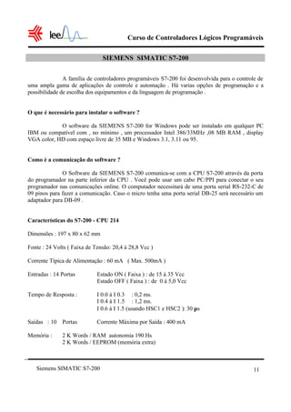 Curso de Controladores Lógicos Programáveis

                               SIEMENS SIMATIC S7-200

               A família de controladores programáveis S7-200 foi desenvolvida para o controle de
uma ampla gama de aplicações de controle e automação . Há varias opções de programação e a
possibilidade de escolha dos equipamentos e da linguagem de programação .


O que é necessário para instalar o software ?

            O software da SIEMENS S7-200 for Windows pode ser instalado em qualquer PC
IBM ou compatível com , no mínimo , um processador Intel 386/33MHz ,08 MB RAM , display
VGA color, HD com espaço livre de 35 MB e Windows 3.1, 3.11 ou 95.


Como é a comunicação do software ?

              O Software da SIEMENS S7-200 comunica-se com a CPU S7-200 através da porta
do programador na parte inferior da CPU . Você pode usar um cabo PC/PPI para conectar o seu
programador nas comunicações online. O computador necessitará de uma porta serial RS-232-C de
09 pinos para fazer a comunicação. Caso o micro tenha uma porta serial DB-25 será necessário um
adaptador para DB-09 .


Características do S7-200 - CPU 214

Dimensões : 197 x 80 x 62 mm

Fonte : 24 Volts ( Faixa de Tensão: 20,4 à 28,8 Vcc )

Corrente Típica de Alimentação : 60 mA ( Max. 500mA )

Entradas : 14 Portas         Estado ON ( Faixa ) : de 15 à 35 Vcc
                             Estado OFF ( Faixa ) : de 0 à 5,0 Vcc

Tempo de Resposta :          I 0.0 à I 0.3 : 0,2 ms.
                             I 0.4 à I 1.5 : 1,2 ms.
                             I 0.6 à I 1.5 (usando HSC1 e HSC2 ): 30 µs

Saídas : 10 Portas           Corrente Máxima por Saída : 400 mA

Memória :     2 K Words / RAM autonomia 190 Hs
              2 K Words / EEPROM (memória extra)



   Siemens SIMATIC S7-200                                                                   11
 