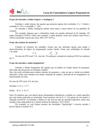 Curso de Controladores Lógicos Programáveis

O que são Entradas e Saídas Lógicas e Analógicas ?

        Entradas e saídas lógicas são aquelas que possuem apenas dois resultados, 0 e 1. Sendo o
resultado 0 = 0V e o resultado 1 = 24V.
        As Entradas e Saídas Analógicas podem variar passo a passo dentro de seu gradiente de
variação.
        Por exemplo: digamos que o Laboratório tenha um modulo adicional de 02 entradas +02
saídas analógicas 220Vca; Então estas entradas e saídas poderão variar suas tensões entre 0Vca e
220Vca assumindo valores tais como: 40V, 87V 152Vca.

O que são contatos de memória ?

        Contatos de memória são entidades virtuais que são utilizados apenas para ajudar o
desenvolvimento da lógica de programação escalar interna. Usam uma simbologia de entrada
e de saída           .

          No caso da CPU mod. 214 , eles são 56 endereços variando do endereço M 0.0 ao endereço
M 7.7 .

O que são entradas e saídas imaginárias?

        Entradas e Saídas Imaginárias são aquelas que só podem ser usadas dentro do programa.
Mas então elas deixam de ser Entradas e Saídas?
Sim, elas serão utilizadas para contatos internos do programa , a não ser que se instale um módulo
adicional e então estas entradas e/ou saídas ( depende do modulo ) deixarão de ser imaginárias e se
transformarão em reais.

No caso da CPU mod. 214, são elas :

Entradas: I 1.6 à I 7.7

Saídas: Q 1.2 à Q 7.7

Nota: Os números que vem depois desses designadores identificam a entrada ou a saída específica
que está sendo conectada ou controlada. Esses números vão de 0 a 7. Um grupo de oito pontos é
chamado um BYTE. As Entradas e Saídas (I e Q), tem sua área de memória específica, assim uma
entrada e uma saída podem ter o mesmo número de endereço, I 0.0 e Q 0.0.
       Por exemplo, se você deseja conectar um interruptor “liga/desliga” à terceira entrada é
preciso liga-lo à entrada I 0.2.




   Siemens SIMATIC S7-200                                                                     13
 
