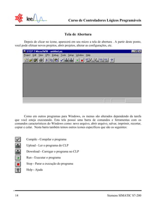 Curso de Controladores Lógicos Programáveis


                                      Tela de Abertura
       Depois de clicar no ícone, aparecerá em seu micro a tela de abertura . A partir deste ponto,
você pode efetuar novos projetos, abrir projetos, alterar as configurações, etc.




       Como em outros programas para Windows, os menus são alterados dependendo da tarefa
que você esteja executando. Esta tela possui uma barra de comandos e ferramentas com os
comandos característicos do Windows como: novo arquivo, abrir arquivo, salvar, imprimir, recortar,
copiar e colar. Nesta barra também temos outros ícones específicos que são os seguintes:


         Compile - Compilar o programa
         Upload - Ler o programa do CLP
         Download - Carregar o programa no CLP
         Run - Executar o programa
         Stop - Parar a execução do programa
         Help - Ajuda




14                                                                      Siemens SIMATIC S7-200
 