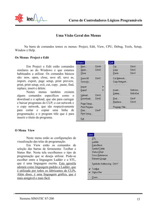 Curso de Controladores Lógicos Programáveis



                                   Uma Visão Geral dos Menus

     Na barra de comandos temos os menus: Project, Edit, View, CPU, Debug, Tools, Setup,
Window e Help.

Os Menus Project e Edit

         Em Project e Edit estão comandos
 similares ao do Windows e que estamos
 habituados a utilizar. Os comandos básicos
 são: new, open, close, save all, save as,
 import, export, page setup, print preview,
 print, print setup, exit, cut, copy , paste, find,
 replace, insert e delete.
         Nestes menus também existem
 alguns comandos específicos como o
 download e o upload, que são para carregar
 e baixar programas do CLP; o cut network e
 o copy network, que são respectivamente
 para cortar e copiar uma linha de
 programação; e o program title que é para
 inserir o título do programa.



O Menu View

         Neste menu estão as configurações de
 visualização das telas de programação.
         Em View estão os comandos de
 seleção das barras de ferramenta: Toolbar e
 Status Bar. Nesta tela escolhemos o tipo de
 programação que se deseja utilizar. Pode-se
 escolher entre a linguagem Ladder e a STL,
 que é uma linguagem escrita. Esta apostila
 adotará como linguagem padrão a Ladder, que
 é utilizada por todos os fabricantes de CLPs.
 Além disso, é uma linguagem gráfica, que é
 mais amigável e mais fácil.




   Siemens SIMATIC S7-200                                                            15
 