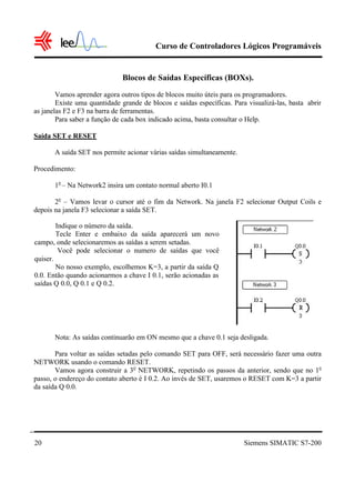 Curso de Controladores Lógicos Programáveis


                              Blocos de Saídas Específicas (BOXs).
        Vamos aprender agora outros tipos de blocos muito úteis para os programadores.
        Existe uma quantidade grande de blocos e saídas específicas. Para visualizá-las, basta abrir
as janelas F2 e F3 na barra de ferramentas.
        Para saber a função de cada box indicado acima, basta consultar o Help.

Saída SET e RESET

       A saída SET nos permite acionar várias saídas simultaneamente.

Procedimento:

       1o – Na Network2 insira um contato normal aberto I0.1

       2o – Vamos levar o cursor até o fim da Network. Na janela F2 selecionar Output Coils e
depois na janela F3 selecionar a saída SET.

        Indique o número da saída.
        Tecle Enter e embaixo da saída aparecerá um novo
campo, onde selecionaremos as saídas a serem setadas.
         Você pode selecionar o numero de saídas que você
quiser.
        No nosso exemplo, escolhemos K=3, a partir da saída Q
0.0. Então quando acionarmos a chave I 0.1, serão acionadas as
saídas Q 0.0, Q 0.1 e Q 0.2.




       Nota: As saídas continuarão em ON mesmo que a chave 0.1 seja desligada.

       Para voltar as saídas setadas pelo comando SET para OFF, será necessário fazer uma outra
NETWORK usando o comando RESET.
       Vamos agora construir a 3o NETWORK, repetindo os passos da anterior, sendo que no 1o
passo, o endereço do contato aberto é I 0.2. Ao invés de SET, usaremos o RESET com K=3 a partir
da saída Q 0.0.




20                                                                       Siemens SIMATIC S7-200
 