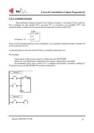 Curso de Controladores Lógicos Programáveis

C T U - Contador Crescente

         Para selecioná-lo clique na Janela F2 em Timers e Counters e na Janela F3 em Count Up.
Ele é composto de uma entrada "CU", um reset "R" e a constante a ser escolhida "PV". Esta
constante define o número de vez que ele deverá contar para acionar a saída CXX.

                            CXX
                             CU CTU
                             R
       Constante +10         PV

Nota: O CLP 214 pode endereçar vários contadores, isto é, podemos endereçar desde o contador C0
à C14 e do C80 ao C127.

A cada alteração de valor da entrada CU(0e1) o contador contará uma vez.

Por exemplo:

       Vamos agora voltar ao nosso arquivo e editar mais uma NETWORK.
       Desta vez você tentará fazer exatamente como mostra a figura anexa, sem ajuda.
       Ao acionarmos cinco vezes a chave I 0.1, o contador será ativado e acionará o endereço C
23 que por sua vez na NETWORK 05 acionará a saída Q 0.4 .




   Siemens SIMATIC S7-200                                                                  21
 