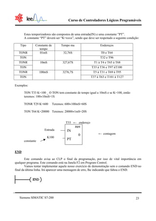 Curso de Controladores Lógicos Programáveis


      Estes temporizadores são compostos de uma entrada(IN) e uma constante ”PT”.
      A constante “PT” deverá ser “K=xxxx”, sendo que deve ser respeitado a seguinte condição:

   Tipo       Constante de        Tempo ma                      Endereços
                tempo
  TONR           01mS               32,76S                      T0 e T64
   TON                                                          T32 e T96
  TONR            10mS             327,67S                 T1 à T4 e T65 à T68
   TON                                                   T33 à T36 e T97 à T100
  TONR            100mS            3276,7S                T5 à T31 e T69 à T95
   TON                                                   T37 à T63 e T101 à T127

Exemplos:

      TON T33 K=100 _ O TON tem constante de tempo igual a 10mS e se K=100, então
      teremos: 100×10mS=1S

      TONR T29 K=600         Teremos: 600×100mS=60S

      TON T64 K=20000 Teremos: 20000×1mS=20S


                                     T33 ← endereço
                                             TON
                     Entrada          IN
                                               0               ← contagem
                       K100
      constante
                                      PT


END

        Este comando avisa ao CLP o final da programação, por isso de vital importância em
qualquer programa. Este comando está na Janela F2 em Program Control.
        Vamos tentar implementar aquele nosso exercício de demonstração sem o comando END no
final da última linha. Irá aparecer uma mensagem de erro, lhe indicando que faltou o END.




   Siemens SIMATIC S7-200                                                                  23
 
