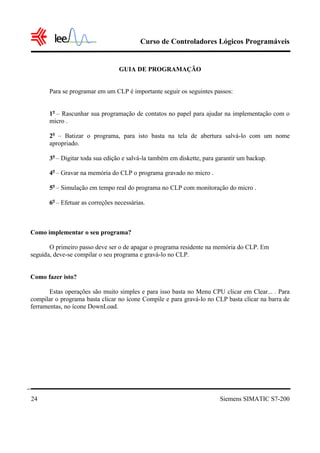 Curso de Controladores Lógicos Programáveis


                                  GUIA DE PROGRAMAÇÃO


       Para se programar em um CLP é importante seguir os seguintes passos:


       1o – Rascunhar sua programação de contatos no papel para ajudar na implementação com o
       micro .

       2o – Batizar o programa, para isto basta na tela de abertura salvá-lo com um nome
       apropriado.

       3o – Digitar toda sua edição e salvá-la também em diskette, para garantir um backup.

       4o – Gravar na memória do CLP o programa gravado no micro .

       5o – Simulação em tempo real do programa no CLP com monitoração do micro .

       6o – Efetuar as correções necessárias.



Como implementar o seu programa?

       O primeiro passo deve ser o de apagar o programa residente na memória do CLP. Em
seguida, deve-se compilar o seu programa e gravá-lo no CLP.


Como fazer isto?

       Estas operações são muito simples e para isso basta no Menu CPU clicar em Clear... . Para
compilar o programa basta clicar no ícone Compile e para gravá-lo no CLP basta clicar na barra de
ferramentas, no ícone DownLoad.




24                                                                       Siemens SIMATIC S7-200
 
