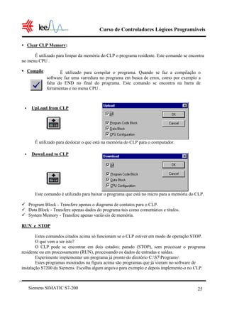 Curso de Controladores Lógicos Programáveis

• Clear CLP Memory:

      É utilizado para limpar da memória do CLP o programa residente. Este comando se encontra
no menu CPU .

• Compile:          É utilizado para compilar o programa. Quando se faz a compilação o
             software faz uma varredura no programa em busca de erros, como por exemplo a
             falta do END no final do programa. Este comando se encontra na barra de
             ferramentas e no menu CPU .



 •    UpLoad from CLP




       É utilizado para deslocar o que está na memória do CLP para o computador.

 •    DownLoad to CLP




       Este comando é utilizado para baixar o programa que está no micro para a memória do CLP.

ü Program Block - Transfere apenas o diagrama de contatos para o CLP.
ü Data Block - Transfere apenas dados do programa tais como comentários e títulos.
ü System Memory - Transfere apenas variáveis de memória.

RUN e STOP

        Estes comandos citados acima só funcionam se o CLP estiver em modo de operação STOP.
        O que vem a ser isto?
        O CLP pode se encontrar em dois estados: parado (STOP), sem processar o programa
residente ou em processamento (RUN), processando os dados de entradas e saídas.
        Experimente implementar um programa já pronto do diretório C:S7Programs
        Estes programas mostrados na figura acima são programas que já vieram no software de
instalação S7200 da Siemens. Escolha algum arquivo para exemplo e depois implemente-o no CLP.



     Siemens SIMATIC S7-200                                                                25
 