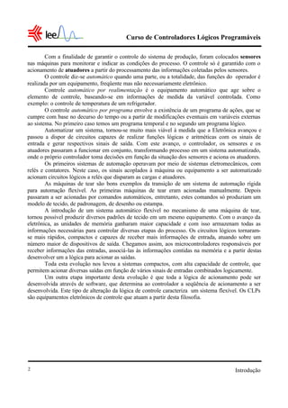 Curso de Controladores Lógicos Programáveis

        Com a finalidade de garantir o controle do sistema de produção, foram colocados sensores
nas máquinas para monitorar e indicar as condições do processo. O controle só é garantido com o
acionamento de atuadores a partir do processamento das informações coletadas pelos sensores.
        O controle diz-se automático quando uma parte, ou a totalidade, das funções do operador é
realizada por um equipamento, freqüente mas não necessariamente eletrônico.
        Controle automático por realimentação é o equipamento automático que age sobre o
elemento de controle, baseando-se em informações de medida da variável controlada. Como
exemplo: o controle de temperatura de um refrigerador.
        O controle automático por programa envolve a existência de um programa de ações, que se
cumpre com base no decurso do tempo ou a partir de modificações eventuais em variáveis externas
ao sistema. No primeiro caso temos um programa temporal e no segundo um programa lógico.
        Automatizar um sistema, tornou-se muito mais viável à medida que a Eletrônica avançou e
passou a dispor de circuitos capazes de realizar funções lógicas e aritméticas com os sinais de
entrada e gerar respectivos sinais de saída. Com este avanço, o controlador, os sensores e os
atuadores passaram a funcionar em conjunto, transformando processo em um sistema automatizado,
onde o próprio controlador toma decisões em função da situação dos sensores e aciona os atuadores.
        Os primeiros sistemas de automação operavam por meio de sistemas eletromecânicos, com
relés e contatores. Neste caso, os sinais acoplados à máquina ou equipamento a ser automatizado
acionam circuitos lógicos a relés que disparam as cargas e atuadores.
        As máquinas de tear são bons exemplos da transição de um sistema de automação rígida
para automação flexível. As primeiras máquinas de tear eram acionadas manualmente. Depois
passaram a ser acionadas por comandos automáticos, entretanto, estes comandos só produziam um
modelo de tecido, de padronagem, de desenho ou estampa.
        A introdução de um sistema automático flexível no mecanismo de uma máquina de tear,
tornou possível produzir diversos padrões de tecido em um mesmo equipamento. Com o avanço da
eletrônica, as unidades de memória ganharam maior capacidade e com isso armazenam todas as
informações necessárias para controlar diversas etapas do processo. Os circuitos lógicos tornaram-
se mais rápidos, compactos e capazes de receber mais informações de entrada, atuando sobre um
número maior de dispositivos de saída. Chegamos assim, aos microcontroladores responsáveis por
receber informações das entradas, associá-las às informações contidas na memória e a partir destas
desenvolver um a lógica para acionar as saídas.
        Toda esta evolução nos levou a sistemas compactos, com alta capacidade de controle, que
permitem acionar diversas saídas em função de vários sinais de entradas combinados logicamente.
        Um outra etapa importante desta evolução é que toda a lógica de acionamento pode ser
desenvolvida através de software, que determina ao controlador a seqüência de acionamento a ser
desenvolvida. Este tipo de alteração da lógica de controle caracteriza um sistema flexível. Os CLPs
são equipamentos eletrônicos de controle que atuam a partir desta filosofia.




2                                                                                      Introdução
 