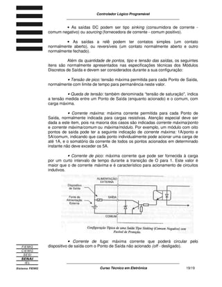 Controlador Lógico Programável
____________________________________________________________
____________________________________________________________
Curso Técnico em Eletrônica 19/19
• As saídas DC podem ser tipo sinking (consumidora de corrente -
comum negativo) ou sourcing (fornecedora de corrente - comum positivo).
• As saídas a relê podem ter contatos simples (um contato
normalmente aberto), ou reversíveis (um contato normalmente aberto e outro
normalmente fechado).
Além da quantidade de pontos, tipo e tensão das saídas, os seguintes
itens são normalmente apresentados nas especificações técnicas dos Módulos
Discretos de Saída e devem ser considerados durante a sua configuração:
• Tensão de pico: tensão máxima permitida para cada Ponto de Saída,
normalmente com limite de tempo para permanência neste valor.
• Queda de tensão: também denominada “tensão de saturação", indica
a tensão medida entre um Ponto de Saída (enquanto acionado) e o comum, com
carga máxima.
• Corrente máxima: máxima corrente permitida para cada Ponto de
Saída, normalmente indicada para cargas resistivas. Atenção especial deve ser
dada a este item, pois na maioria dos casos são indicadas corrente máxima/ponto
e corrente máxima/comum ou máxima/módulo. Por exemplo, um módulo com oito
pontos de saída pode ter a seguinte indicação de corrente máxima: 1A/ponto e
5A/comum, indicando que cada ponto individualmente pode acionar uma carga de
até 1A, e o somatório da corrente de todos os pontos acionados em determinado
instante não deve exceder os 5A.
• Corrente de pico: máxima corrente que pode ser fornecida à carga
por um curto intervalo de tempo durante a transição de O para 1. Este valor é
maior que o de corrente máxima e é característico para acionamento de circuitos
indutivos.
• Corrente de fuga: máxima corrente que poderá circular pelo
dispositivo de saída com o Ponto de Saída não acionado (off - desligado).
 