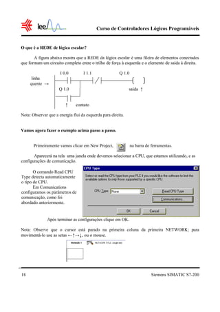 Curso de Controladores Lógicos Programáveis
Siemens SIMATIC S7-20018
O que é a REDE de lógica escalar?
A figura abaixo mostra que a REDE da lógica escalar é uma fileira de elementos conectados
que formam um circuito completo entre o trilho de força à esquerda e o elemento de saída à direita.
I 0.0 I 1.1 Q 1.0
linha
quente →
Q 1.0 saída ↑
↑ contato
Nota: Observar que a energia flui da esquerda para direita.
Vamos agora fazer o exemplo acima passo a passo.
Primeiramente vamos clicar em New Project, na barra de ferramentas.
Aparecerá na tela uma janela onde devemos selecionar a CPU, que estamos utilizando, e as
configurações de comunicação.
Após terminar as configurações clique em OK.
Nota: Observe que o cursor está parado na primeira coluna da primeira NETWORK; para
movimentá-lo use as setas ←↑→↓, ou o mouse.
O comando Read CPU
Type detecta automaticamente
o tipo de CPU.
Em Comunications
configuramos os parâmetros de
comunicação, como foi
abordado anteriormente.
 