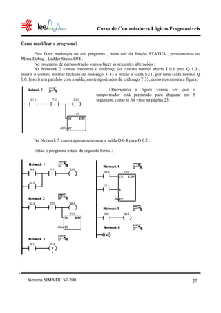 Curso de Controladores Lógicos Programáveis
Siemens SIMATIC S7-200 27
Como modificar o programa?
Para fazer mudanças no seu programa , basta sair da função STATUS , pressionando no
Menu Debug , Ladder Status OFF.
No programa de demonstração vamos fazer as seguintes alterações :
Na Network 2 vamos renomear o endereço do contato normal aberto I 0.1 para Q 1.0 ,
inserir o contato normal fechado de endereço T 33 e trocar a saída SET, por uma saída normal Q
0.0. Inserir em paralelo com a saída, um temporizador de endereço T 33, como nos mostra a figura:
Na Network 5 vamos apenas renomear a saída Q 0.4 para Q 0.2 .
Então o programa estará da seguinte forma :
Observando a figura vamos ver que o
temporizador está preparado para disparar em 5
segundos, como já foi visto na página 23.
 