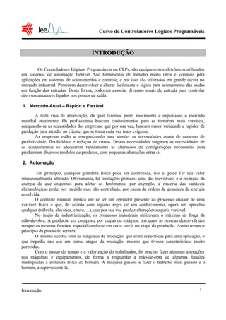 Curso de Controladores Lógicos Programáveis
Introdução 1
INTRODUÇÃO
Os Controladores Lógicos Programáveis ou CLPs, são equipamentos eletrônicos utilizados
em sistemas de automação flexível. São ferramentas de trabalho muito úteis e versáteis para
aplicações em sistemas de acionamentos e controle, e por isso são utilizados em grande escala no
mercado industrial. Permitem desenvolver e alterar facilmente a lógica para acionamento das saídas
em função das entradas. Desta forma, podemos associar diversos sinais de entrada para controlar
diversos atuadores ligados nos pontos de saída.
1. Mercado Atual – Rápido e Flexível
A roda viva da atualização, da qual fazemos parte, movimenta e impulsiona o mercado
mundial atualmente. Os profissionais buscam conhecimentos para se tornarem mais versáteis,
adequando-se às necessidades das empresas, que por sua vez, buscam maior variedade e rapidez de
produção para atender ao cliente, que se torna cada vez mais exigente.
As empresas estão se reorganizando para atender as necessidades atuais de aumento de
produtividade, flexibilidade e redução de custos. Destas necessidades surgiram as necessidades de
os equipamentos se adequarem rapidamente às alterações de configurações necessárias para
produzirem diversos modelos de produtos, com pequenas alterações entre si.
2. Automação
Em princípio, qualquer grandeza física pode ser controlada, isto é, pode Ter seu valor
intencionalmente alterado. Obviamente, há limitações práticas; uma das inevitáveis é a restrição da
energia de que dispomos para afetar os fenômenos: por exemplo, a maioria das variáveis
climatológicas poder ser medida mas não controlada, por causa da ordem de grandeza da energia
envolvida.
O controle manual implica em se ter um operador presente ao processo criador de uma
variável física e que, de acordo com alguma regra de seu conhecimento, opera um aparelho
qualquer (válvula, alavanca, chave, ...), que por sua vez produz alterações naquela variável.
No início da industrialização, os processos industriais utilizavam o máximo da força da
mão-de-obra. A produção era composta por etapas ou estágios, nos quais as pessoas desenvolviam
sempre as mesmas funções, especializando-se em certa tarefa ou etapa da produção. Assim temos o
princípio da produção seriada.
O mesmo ocorria com as máquinas de produção, que eram específicas para uma aplicação, o
que impedia seu uso em outras etapas da produção, mesmo que tivesse características muito
parecidas.
Com o passar do tempo e a valorização do trabalhador, foi preciso fazer algumas alterações
nas máquinas e equipamentos, de forma a resguardar a mão-de-obra de algumas funções
inadequadas à estrutura física do homem. A máquina passou a fazer o trabalho mais pesado e o
homem, a supervisioná-la.
 