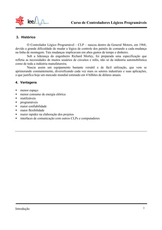 Curso de Controladores Lógicos Programáveis
Introdução 3
3. Histórico
O Controlador Lógico Programável – CLP – nasceu dentro da General Motors, em 1968,
devido a grande dificuldade de mudar a lógica de controle dos painéis de comando a cada mudança
na linha de montagem. Tais mudanças implicavam em altos gastos de tempo e dinheiro.
Sob a liderança do engenheiro Richard Morley, foi preparada uma especificação que
refletia as necessidades de muitos usuários de circuitos e relés, não só da indústria automobilística
como de toda a indústria manufatureira.
Nascia assim um equipamento bastante versátil e de fácil utilização, que vem se
aprimorando constantemente, diversificando cada vez mais os setores industriais e suas aplicações,
o que justifica hoje um mercado mundial estimado em 4 bilhões de dólares anuais.
4. Vantagens
• menor espaço
• menor consumo de energia elétrica
• reutilizáveis
• programáveis
• maior confiabilidade
• maior flexibilidade
• maior rapidez na elaboração dos projetos
• interfaces de comunicação com outros CLPs e computadores
 