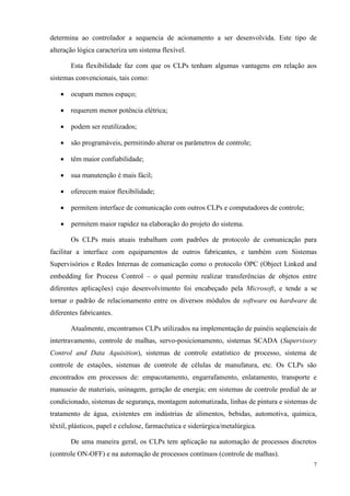 7 
determina ao controlador a sequencia de acionamento a ser desenvolvida. Este tipo de alteração lógica caracteriza um sistema flexível. 
Esta flexibilidade faz com que os CLPs tenham algumas vantagens em relação aos sistemas convencionais, tais como: 
 ocupam menos espaço; 
 requerem menor potência elétrica; 
 podem ser reutilizados; 
 são programáveis, permitindo alterar os parâmetros de controle; 
 têm maior confiabilidade; 
 sua manutenção é mais fácil; 
 oferecem maior flexibilidade; 
 permitem interface de comunicação com outros CLPs e computadores de controle; 
 permitem maior rapidez na elaboração do projeto do sistema. 
Os CLPs mais atuais trabalham com padrões de protocolo de comunicação para facilitar a interface com equipamentos de outros fabricantes, e também com Sistemas Supervisórios e Redes Internas de comunicação como o protocolo OPC (Object Linked and embedding for Process Control – o qual permite realizar transferências de objetos entre diferentes aplicações) cujo desenvolvimento foi encabeçado pela Microsoft, e tende a se tornar o padrão de relacionamento entre os diversos módulos de software ou hardware de diferentes fabricantes. 
Atualmente, encontramos CLPs utilizados na implementação de painéis seqüenciais de intertravamento, controle de malhas, servo-posicionamento, sistemas SCADA (Supervisory Control and Data Aquisition), sistemas de controle estatístico de processo, sistema de controle de estações, sistemas de controle de células de manufatura, etc. Os CLPs são encontrados em processos de: empacotamento, engarrafamento, enlatamento, transporte e manuseio de materiais, usinagem, geração de energia; em sistemas de controle predial de ar condicionado, sistemas de segurança, montagem automatizada, linhas de pintura e sistemas de tratamento de água, existentes em indústrias de alimentos, bebidas, automotiva, química, têxtil, plásticos, papel e celulose, farmacêutica e siderúrgica/metalúrgica. 
De uma maneira geral, os CLPs tem aplicação na automação de processos discretos (controle ON-OFF) e na automação de processos contínuos (controle de malhas).  