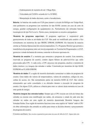10 
- Endereçamento de memória de até 1 Mega Byte; 
- Velocidades de CLOCK variando de 4 a 30 MHZ; 
- Manipulação de dados decimais, octais e hexadecimais. 
Bateria: As baterias são usadas nos CLPs para manter o circuito do Relógio em Tempo Real, reter parâmetros ou programas (em memórias do tipo RAM) ,mesmo em caso de corte de energia, guardar configurações de equipamentos etc. Normalmente são utilizadas baterias recarregáveis do tipo Ni-Ca ou Li. Nestes casos, incorporam se circuitos carregadores. 
Memória do programa supervisor: O programa supervisor é responsável pelo gerenciamento de todas as atividades do CLP. Não pode ser modificado pelo usuário e fica normalmente em memórias do tipo PROM, EPROM, EEPROM. Ele funciona de maneira similar ao Sistema Operacional dos microcomputadores. É o Programa Monitor que permite a transferência de programas entre um microcomputador ou Terminal de Programação e o CLP, gerenciar o estado da bateria do sistema, controlar os diversos opcionais etc. 
Memória do usuário: É a memória que armazena o programa do usuário. Esta memória, reservada ao programa do usuário, contém alguns Kbytes de palavras-livres que serão processadas pela CPU. A cada ciclo, a CPU processa este programa, atualiza a memória de dados internos e as imagens das entradas e saídas. Constituída por memórias do tipo RAM, EEPROM ou FLASH-EPROM. 
Memória de dados: É a região de memória destinada a armazenar os dados do programa do usuário. Estes dados são valores de temporizadores, valores de contadores, códigos de erro, senhas de acesso, etc. São normalmente partes da memória RAM do CLP. São valores armazenados que serão consultados e ou alterados durante a execução do programa do usuário. Em alguns CLPs, utiliza-se a bateria para reter os valores desta memória no caso de uma queda de energia. 
Memória imagem das entradas/saídas: Sempre que a CPU executa um ciclo de leitura das entradas ou executa uma modificação nas saídas, ela armazena o estado da cada uma das entradas ou saídas em uma região de memória denominada Memória Imagem das Entradas/Saídas. Essa região de memória funciona como uma espécie de “tabela” onde a CPU irá obter informações das entradas ou saídas para tomar as decisões durante o processamento do programa do usuário. 
Circuitos auxiliares: São circuitos responsáveis para atuar em casos de falha do CLP. Alguns deles são:  