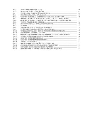 5.3.4 
MENU DO WINDOWS MAKER .......................................................................................... 
60 
5.3.5 
DESENVOLVENDO APLICAÇÕES .................................................................................... 
63 
5.4 
EXEMPLO DE UTILIZAÇÃO DO INTOUCH .................................................................... 
69 
5.4.1 
CRIANDO UMA NOVA APLICAÇÃO ............................................................................... 
69 
5.4.2 
GRÁFICO DE BARRAS UTILIZANDO VARIÁVEL DO SISTEMA ................................ 
70 
5.4.3 
BOMBA – BOTÃO LIGA/DESLIGA – SAÍDA COM ESTADO DA BOMBA .................. 
72 
5.4.4 
GRÁFICO DE BARRAS – VALOR ENTRADO PELO OPERADOR – BOTÃO .............. 
75 
5.4.5 
TEXTO – VISIBILIDADE E BLINK .................................................................................... 
76 
5.4.6 
DETECTOR DE GÁS – TAMANHO DO OBJETO ............................................................. 
76 
5.4.7 
ESTEIRA ................................................................................................................................ 
77 
5.4.8 
AJUSTE FINO PARA O GRÁFICO DE BARRAS .............................................................. 
78 
5.4.9 
UTILIZANDO WIZARD – BOTÃO LIGA/DESLIGA ........................................................ 
78 
5.4.10 
UTILIZANDO WIZARD – BOTÃO INCREMENTA/DECREMENTA .............................. 
79 
5.4.11 
SCRIPT PARA ANIMAR A ESTEIRA ................................................................................. 
79 
5.4.12 
OBJETO FEITO COM OUTRO UTILITÁRIO E TRAZIDO COMO BITMAP ................. 
80 
5.4.13 
JANELA DE MENSAGEM PARA O OPERADOR ............................................................. 
80 
5.4.14 
GRÁFICO DE TENDÊNCIA REAL ..................................................................................... 
81 
5.4.15 
GRÁFICO DE TENDÊNCIA HISTÓRICA .......................................................................... 
81 
5.4.16 
JANELA DE ALARMES ....................................................................................................... 
82 
5.4.17 
BOTÕES PARA NAVEGAÇÃO ENTRE JANELAS ........................................................... 
83 
5.4.18 
CRIAÇÃO DE GRUPOS DE ALARMES - PRIORIDADES ............................................... 
83 
5.4.19 
BOTÃO DE RECONHECIMENTO DE ALARMES ............................................................ 
84 
5.4.20 
HISTÓRICO DE ALARMES – BOTÕES PAGUP E PAGDOWN ...................................... 
84 
 