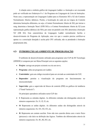 31 
A relação entre o símbolo gráfico da Linguagem Ladder e a Instrução a ser executada pode ser verificada nos Endereços 0 e 1 do Programa em Linguagem de Lista de Instruções. Neste caso, a representação em Linguagem Ladder para os Elementos XO e X2 são Contatos Normalmente Abertos idênticos. Porém, a localização de cada um na Lógica de Controle determina Instruções diferentes, ou seja, o Contato Normalmente Aberto de XO, por iniciar o rung, determina a Instrução 'Store' (STR XO) e o Contato Normalmente Aberto de X2 (com representação gráfica idêntica à de XO), por estar em paralelo com XO, determina a Instrução 'Or' (OR X2). Esta característica da Linguagem Ladder normalmente facilita o desenvolvimento do Programa de Aplicação, uma vez que o usuário precisa certificar-se apenas se a associação desejada é aceita pela CPU utilizada, não se prendendo à Instrução propriamente dita. 
4.2- INTRODUÇÃO AO AMBIENTE DE PROGRAMAÇÃO 
O ambiente de desenvolvimento utilizado para programar este CLP da HI Tecnologia (SPDSW) é composto por um Menu Principal com as seguintes opções: 
 Projeto: carrega um projeto existente ou cria um novo; 
 Programa: edita um programa em Ladder; 
 Controlador: gera um código executável para ser enviado ao controlador do CLP; 
 Depurador: permite a visualização do programa em funcionamento no microcontrolador 
 Supervisão: gera a supervisão de blocos de controle (PID) ou gráficos de tendência (“Trend Variáveis”) 
Os principais operadores utilizados neste CLP são: 
 I: Representa as entradas digitais. As diferentes entradas são distinguidas através de números sequenciais. Ex: I1, I2, I3, etc. 
 O: Representa as saídas digitais. As diferentes saídas são distinguidas através de números sequenciais. Ex: O1, O2, O3, etc. 
 R: Representa um contato auxiliar. Estes não tem conexão direta com o meio físico (processo) e são úteis na definição das lógicas. Também são diferenciados através de números sequenciais. Ex: R1, R2, R3, etc.  