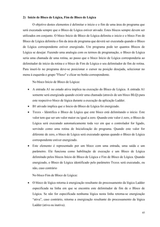 45 
2) Início de Bloco de Lógica, Fim de Bloco de Lógica 
O objetivo destes elementos é delimitar o início e o fim de uma área do programa que será executada sempre que o Bloco de Lógica estiver ativado. Estes blocos sempre devem ser utilizados em conjunto. O bloco Início de Bloco de Lógica delimita o início e o bloco Fim de Bloco de Lógica delimita o fim da área de programa que deverá ser executada quando o Bloco de Lógica correspondente estiver energizado. Um programa pode ter quantos Blocos de Lógica se desejar. Fazendo uma analogia com os termos de programação, o Bloco de Lógica seria uma chamada de uma rotina, ao passo que o bloco Início de Lógica corresponderia ao delimitador de início da rotina e o bloco de Fim de Lógica o seu delimitador de fim de rotina. Para inseri-lo no programa deve-se posicionar o cursor na posição desejada, selecionar no menu à esquerda o grupo "Fluxo" e clicar no botão correspondente. 
No bloco Início de Bloco de Lógica: 
 A entrada A1 no estado ativa implica na execução do Bloco de Lógica. A entrada A1 somente será energizada quando existir uma chamada (através de um bloco BLQ) para este respectivo bloco de lógica durante a execução da aplicação Ladder. 
 B1 ativado implica que o Inicio do Bloco de Lógica foi energizado. 
 Txxxx - Identifica o Bloco de Lógica que este bloco está delimitando o início. Este valor tem que ser um valor maior ou igual a zero. Quando este valor é zero, o Bloco de Lógica será executado automaticamente toda vez em que o controlador for ligado, servindo como uma rotina de Inicialização do programa. Quando este valor for diferente de zero, o bloco de Lógica será executado apenas quando o Bloco de Lógica correspondente estiver energizado. 
 Este elemento é representado por um bloco com uma entrada, uma saída e um parâmetro. Ele funciona como habilitação de execução e um Bloco de Lógica delimitado pelos blocos Início de Bloco de Lógica e Fim de Bloco de Lógica. Quando energizado, o Bloco de Lógica identificado pelo parâmetro Txxxx será executado, ou não, caso contrário 
No bloco Fim de Bloco de Lógica: 
 O bloco de lógica retorna à energização resultante do processamento da lógica Ladder especificada na linha em que se encontra este delimitador de fim de o Bloco de Lógica. Se não for especificada nenhuma lógica nesta linha retorna-se energização “ativa”, caso contrário, retorna a energização resultante do processamento da lógica Ladder (ativa ou inativa).  