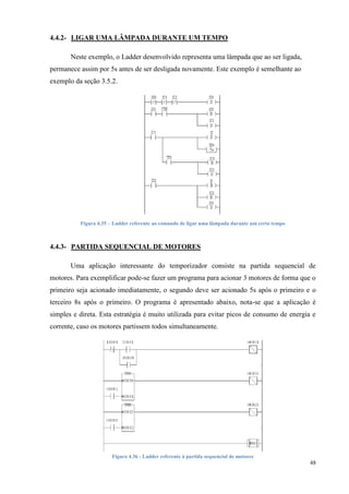 48 
4.4.2- LIGAR UMA LÂMPADA DURANTE UM TEMPO 
Neste exemplo, o Ladder desenvolvido representa uma lâmpada que ao ser ligada, permanece assim por 5s antes de ser desligada novamente. Este exemplo é semelhante ao exemplo da seção 3.5.2. 
Figura 4.35 – Ladder referente ao comando de ligar uma lâmpada durante um certo tempo 
4.4.3- PARTIDA SEQUENCIAL DE MOTORES 
Uma aplicação interessante do temporizador consiste na partida sequencial de motores. Para exemplificar pode-se fazer um programa para acionar 3 motores de forma que o primeiro seja acionado imediatamente, o segundo deve ser acionado 5s após o primeiro e o terceiro 8s após o primeiro. O programa é apresentado abaixo, nota-se que a aplicação é simples e direta. Esta estratégia é muito utilizada para evitar picos de consumo de energia e corrente, caso os motores partissem todos simultaneamente. 
Figura 4.36 - Ladder referente à partida sequencial de motores  