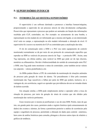 51 
5- SUPERVISÓRIO INTOUCH 
5.1- INTRODUÇÃO AO SISTEMA SUPERVISÓRIO 
O supervisório é um software destinado a promover a interface homem/máquina, proporcionando a supervisão de um processo através de telas devidamente configuradas. Possui telas que representam o processo que podem ser animadas em função das informações recebidas pelo CLP, controlador, etc. Por exemplo: no acionamento de uma bomba, a representação na tela mudará de cor informando que a mesma está ligada; se um determinado nível varia no campo, a representação na tela mudará informando a alteração de nível. O supervisório lê e escreve na memória do CLP ou controlador para a atualização das telas. 
O elo de comunicação entre a IHM e o PLC (ou outro equipamento de controle monitorado) normalmente se dá por meio de um protocolo de comunicação específico que reproduz na IHM as variáveis do processo através de Tags – o protocolo OPC. Assim, uma Tag representa, em última análise, uma variável na IHM que pode ser do tipo discreto, numérico ou alfanumérico. Devido à bidirecionalidade do sentido de comunicação entre PLC e IHM, uma Tag pode tanto monitorar o status do controlador, como também enviar valores (ou setpoints – valores predefinidos) a ele. 
As IHMs podem liberar a CPU do controlador da monitoração de situações anômalas do processo pela geração de sinais de alarme. Tal procedimento é feito pela constante monitoração das Tags suscetíveis a falhas por parte da IHM que podem, inclusive, ter a vantagem de, em ocorrências, sugerir ao operador que providências devem ser tomadas diante do defeito ocorrido. 
Em situação similar, a IHM pode simplesmente alertar o operador sobre a troca de situação do processo, por meio da geração de sinais de eventos que são obtidos pela monitoração das variáveis pertinentes. 
Esses recursos por si mesmo já justificariam o uso de uma IHM. Porém, mais do que isto, em grande parte dos casos, permitem ainda o registro histórico (pelo armazenamento de dados) dos eventos e alarmes, de forma a permitirem posterior a análise de ocorrências pela equipe e engenharia de processo, permitindo a obtenção de dados para controle estatístico, bem como de análise históricos para consulta, plotagem e diversos outros tipos de relatório e gráficos de tendência.  