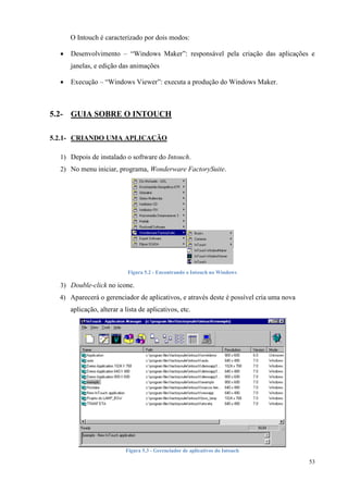 53 
O Intouch é caracterizado por dois modos: 
 Desenvolvimento – “Windows Maker”: responsável pela criação das aplicações e janelas, e edição das animações 
 Execução – “Windows Viewer”: executa a produção do Windows Maker. 
5.2- GUIA SOBRE O INTOUCH 
5.2.1- CRIANDO UMA APLICAÇÃO 
1) Depois de instalado o software do Intouch. 
2) No menu iniciar, programa, Wonderware FactorySuite. 
Figura 5.2 - Encontrando o Intouch no Windows 
3) Double-click no icone. 
4) Aparecerá o gerenciador de aplicativos, e através deste é possível cria uma nova aplicação, alterar a lista de aplicativos, etc. 
Figura 5.3 - Gerenciador de aplicativos do Intouch  