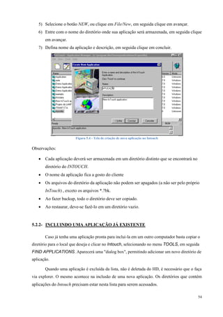 54 
5) Selecione o botão NEW, ou clique em File/New, em seguida clique em avançar. 
6) Entre com o nome do diretório onde sua aplicação será armazenada, em seguida clique em avançar. 
7) Defina nome da aplicação e descrição, em seguida clique em concluir. 
Figura 5.4 - Tela de criação de nova aplicação no Intouch 
Observações: 
 Cada aplicação deverá ser armazenada em um diretório distinto que se encontrará no diretório do INTOUCH. 
 O nome da aplicação fica a gosto do cliente 
 Os arquivos do diretório da aplicação não podem ser apagados (a não ser pelo próprio InTouch) , exceto os arquivos *.?bk. 
 Ao fazer backup, todo o diretório deve ser copiado. 
 Ao restaurar, deve-se fazê-lo em um diretório vazio. 
5.2.2- INCLUINDO UMA APLICAÇÃO JÁ EXISTENTE 
Caso já tenha uma aplicação pronta para inclui-la em um outro computador basta copiar o diretório para o local que deseja e clicar no Intouch, selecionando no menu TOOLS, em seguida FIND APPLICATIONS. Aparecerá uma "dialog box", permitindo adicionar um novo diretório de aplicação. 
Quando uma aplicação é excluída da lista, não é deletada do HD, é necessário que o faça via explorer. O mesmo acontece na inclusão de uma nova aplicação. Os diretórios que contém aplicações do Intouch precisam estar nesta lista para serem acessados.  