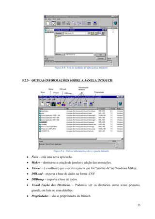 55 
Figura 5.5 - Tela de inclusão de aplicação já existente 
5.2.3- OUTRAS INFORMAÇÕES SOBRE A JANELA INTOUCH 
Figura 5.6 - Outras informações sobre a janela Intouch 
 Novo – cria uma nova aplicação. 
 Maker – destina-se a criação de janelas e edição das animações. 
 Viewer – é o software que executa a janela que foi “produzida” no Windows Maker. 
 DBLoad – exporta a base de dados na forma .CSV 
 DBDump – importa a base de dados. 
 Visual ização dos Diretórios – Podemos ver os diretórios como ícone pequeno, grande, em lista ou com detalhes. 
 Propriedades – são as propriedades do Intouch. 
 