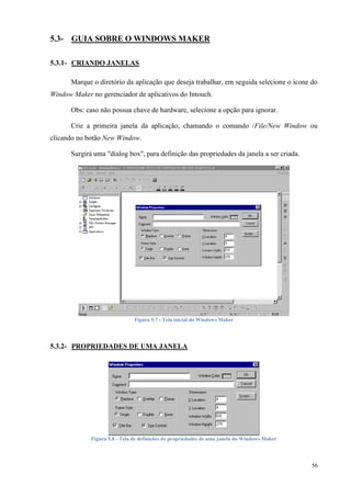 56 
5.3- GUIA SOBRE O WINDOWS MAKER 
5.3.1- CRIANDO JANELAS 
Marque o diretório da aplicação que deseja trabalhar, em seguida selecione o ícone do Window Maker no gerenciador de aplicativos do Intouch. 
Obs: caso não possua chave de hardware, selecione a opção para ignorar. 
Crie a primeira janela da aplicação, chamando o comando /File/New Window ou clicando no botão New Window. 
Surgirá uma "dialog box", para definição das propriedades da janela a ser criada. 
Figura 5.7 - Tela inicial do Windows Maker 
5.3.2- PROPRIEDADES DE UMA JANELA 
Figura 5.8 - Tela de definições de propriedades de uma janela do Windows Maker 
 