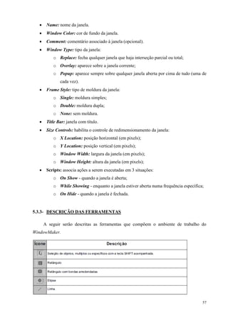 57 
 Name: nome da janela. 
 Window Color: cor de fundo da janela. 
 Comment: comentário associado à janela (opcional). 
 Window Type: tipo da janela: 
o Replace: fecha qualquer janela que haja interseção parcial ou total; 
o Overlay: aparece sobre a janela corrente; 
o Popup: aparece sempre sobre qualquer janela aberta por cima de tudo (uma de cada vez). 
 Frame Style: tipo de moldura da janela: 
o Single: moldura simples; 
o Double: moldura dupla; 
o None: sem moldura. 
 Title Bar: janela com título. 
 Size Controls: habilita o controle de redimensionamento da janela: 
o X Location: posição horizontal (em pixels); 
o Y Location: posição vertical (em pixels); 
o Window Width: largura da janela (em pixels); 
o Window Height: altura da janela (em pixels); 
 Scripts: associa ações a serem executadas em 3 situações: 
o On Show - quando a janela é aberta; 
o While Showing - enquanto a janela estiver aberta numa frequência específica; 
o On Hide - quando a janela é fechada. 
5.3.3- DESCRIÇÃO DAS FERRAMENTAS 
A seguir serão descritas as ferramentas que compõem o ambiente de trabalho do WindowMaker. 
 