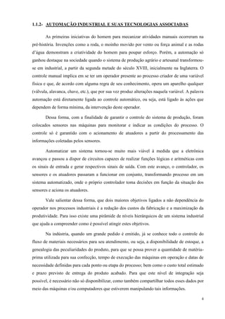 4 
1.1.2- AUTOMAÇÃO INDUSTRIAL E SUAS TECNOLOGIAS ASSOCIADAS 
As primeiras iniciativas do homem para mecanizar atividades manuais ocorreram na pré-história. Invenções como a roda, o moinho movido por vento ou força animal e as rodas d‟água demonstram a criatividade do homem para poupar esforço. Porém, a automação só ganhou destaque na sociedade quando o sistema de produção agrário e artesanal transformou- se em industrial, a partir da segunda metade do século XVIII, inicialmente na Inglaterra. O controle manual implica em se ter um operador presente ao processo criador de uma variável física e que, de acordo com alguma regra de seu conhecimento, opera um aparelho qualquer (válvula, alavanca, chave, etc.), que por sua vez produz alterações naquela variável. A palavra automação está diretamente ligada ao controle automático, ou seja, está ligado às ações que dependem de forma mínima, da intervenção deste operador. 
Dessa forma, com a finalidade de garantir o controle do sistema de produção, foram colocados sensores nas máquinas para monitorar e indicar as condições do processo. O controle só é garantido com o acionamento de atuadores a partir do processamento das informações coletadas pelos sensores. 
Automatizar um sistema tornou-se muito mais viável à medida que a eletrônica avançou e passou a dispor de circuitos capazes de realizar funções lógicas e aritméticas com os sinais de entrada e gerar respectivos sinais de saída. Com este avanço, o controlador, os sensores e os atuadores passaram a funcionar em conjunto, transformando processo em um sistema automatizado, onde o próprio controlador toma decisões em função da situação dos sensores e aciona os atuadores. 
Vale salientar dessa forma, que dois maiores objetivos ligados a não dependência do operador nos processos industriais é a redução dos custos da fabricação e a maximização da produtividade. Para isso existe uma pirâmide de níveis hierárquicos de um sistema industrial que ajuda a compreender como é possível atingir estes objetivos. 
Na indústria, quando um grande pedido é emitido, já se conhece todo o controle do fluxo de materiais necessários para seu atendimento, ou seja, a disponibilidade de estoque, a genealogia das peculiaridades do produto, para que se possa prover a quantidade de matéria- prima utilizada para sua confecção, tempo de execução das máquinas em operação e datas de necessidade definidas para cada ponto ou etapa do processo; bem como o custo total estimado e prazo previsto de entrega do produto acabado. Para que este nível de integração seja possível, é necessário não só disponibilizar, como também compartilhar todos esses dados por meio das máquinas e/ou computadores que estiverem manipulando tais informações.  