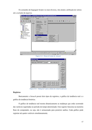 67 
Os comandos da linguagem Script é os mais diversos, vãos desde a atribuição de valores até a exclusão de arquivos. 
Figura 5.11 - Menu de Scripts do Intouch 
Figura 5.12 - “dialog box” para a edição do script da aplicação 
Registros 
Basicamente o Intouch possui dois tipos de registros, o gráfico de tendência real e o gráfico de tendência histórica. 
O gráfico de tendência real mostra dinamicamente as mudanças que estão ocorrendo das variáveis registradas no período de tempo determinado. Este registro funciona na memória Ram do computador, ou seja, não é armazenada para posterior análise. Cada gráfico pode registrar até quatro variáveis simultaneamente.  