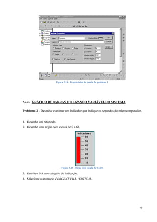 70 
Figura 5.14 - Propriedades de janela do problema 1 
5.4.2- GRÁFICO DE BARRAS UTILIZANDO VARIÁVEL DO SISTEMA 
Problema 2 - Desenhar e animar um indicador que indique os segundos do microcomputador. 
1. Desenhe um retângulo. 
2. Desenhe uma régua com escala de 0 a 60. 
Figura 5.15 - Régua com escala de 0 a 60. 
3. Double-click no retângulo de indicação. 
4. Selecione a animação PERCENT FILL VERTICAL.  