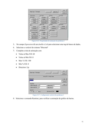 71 
Figura 5.16 - Propriedades de animação do problema 2 
5. No campo Expression dê um double-cl ick para selecionar uma tag do banco de dados. 
6. Selecione a variável do sistema "$Second" 
7. Complete a tela de animação com 
 Value at Max Fill: 60 
 Value at Min Fill: 0 
 Max % Fill: 100 
 Min % Fill: 0 
 Direction: Up 
Figura 5.17 - Configurando variáveis do problema 2 
8. Selecione o comando Runtime, para verificar a animação do gráfico de barras. 
 