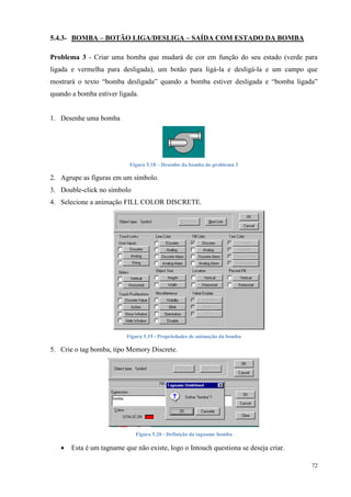 72 
5.4.3- BOMBA – BOTÃO LIGA/DESLIGA – SAÍDA COM ESTADO DA BOMBA 
Problema 3 - Criar uma bomba que mudará de cor em função do seu estado (verde para 
ligada e vermelha para desligada), um botão para ligá-la e desligá-la e um campo que 
mostrará o texto “bomba desligada” quando a bomba estiver desligada e “bomba ligada” 
quando a bomba estiver ligada. 
1. Desenhe uma bomba 
Figura 5.18 – Desenho da bomba do problema 3 
2. Agrupe as figuras em um símbolo. 
3. Double-click no símbolo 
4. Selecione a animação FILL COLOR DISCRETE. 
Figura 5.19 - Propriedades de animação da bomba 
5. Crie o tag bomba, tipo Memory Discrete. 
Figura 5.20 - Definição da tagname bomba 
 Esta é um tagname que não existe, logo o Intouch questiona se deseja criar. 
 