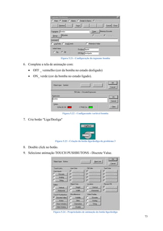 73 
Figura 5.21 - Configuração da tagname bomba 
6. Complete a tela de animação com: 
 OFF _ vermelho (cor da bomba no estado desligado) 
 ON_ verde (cor da bomba no estado ligado). 
Figura 5.22 - Configurando variável bomba 
7. Crie botão "Liga/Desliga" 
Figura 5.23 - Criação do botão liga/desliga do problema 3 
8. Double click no botão. 
9. Selecione animação TOUCH PUSHBUTONS - Discrete Value. 
Figura 5.24 - Propriedades de animação do botão liga/desliga 
 