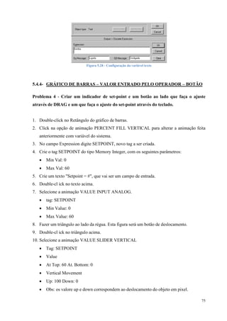 75 
Figura 5.28 - Configuração da variável texto 
5.4.4- GRÁFICO DE BARRAS – VALOR ENTRADO PELO OPERADOR – BOTÃO 
Problema 4 - Criar um indicador de set-point e um botão ao lado que faça o ajuste através de DRAG e um que faça o ajuste do set-point através do teclado. 
1. Double-click no Retângulo do gráfico de barras. 
2. Click na opção de animação PERCENT FILL VERTICAL para alterar a animação feita anteriormente com variável do sistema. 
3. No campo Expression digite SETPOINT, novo tag a ser criada. 
4. Crie o tag SETPOINT do tipo Memory Integer, com os seguintes parâmetros: 
 Min Val: 0 
 Max Val: 60 
5. Crie um texto "Setpoint = #", que vai ser um campo de entrada. 
6. Double-cl ick no texto acima. 
7. Selecione a animação VALUE INPUT ANALOG. 
 tag: SETPOINT 
 Min Value: 0 
 Max Value: 60 
8. Fazer um triângulo ao lado da régua. Esta figura será um botão de deslocamento. 
9. Double-cl ick no triângulo acima. 
10. Selecione a animação VALUE SLIDER VERTICAL 
 Tag: SETPOINT 
 Value 
 At Top: 60 At. Bottom: 0 
 Vertical Movement 
 Up: 100 Down: 0 
 Obs: os valore up e down correspondem ao deslocamento do objeto em pixel.  