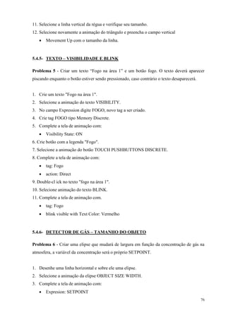 76 
11. Selecione a linha vertical da régua e verifique seu tamanho. 
12. Selecione novamente a animação do triângulo e preencha o campo vertical 
 Movement Up com o tamanho da linha. 
5.4.5- TEXTO – VISIBILIDADE E BLINK 
Problema 5 - Criar um texto “Fogo na área 1” e um botão fogo. O texto deverá aparecer piscando enquanto o botão estiver sendo pressionado, caso contrário o texto desaparecerá. 
1. Crie um texto "Fogo na área 1". 
2. Selecione a animação do texto VISIBILITY. 
3. No campo Expression digite FOGO, novo tag a ser criado. 
4. Crie tag FOGO tipo Memory Discrete. 
5. Complete a tela de animação com: 
 Visibility State: ON 
6. Crie botão com a legenda "Fogo". 
7. Selecione a animação do botão TOUCH PUSHBUTTONS DISCRETE. 
8. Complete a tela de animação com: 
 tag: Fogo 
 action: Direct 
9. Double-cl ick no texto "fogo na área 1". 
10. Selecione animação do texto BLINK. 
11. Complete a tela de animação com. 
 tag: Fogo 
 blink visible with Text Color: Vermelho 
5.4.6- DETECTOR DE GÁS – TAMANHO DO OBJETO 
Problema 6 - Criar uma elipse que mudará de largura em função da concentração de gás na atmosfera, a variável da concentração será o próprio SETPOINT. 
1. Desenhe uma linha horizontal e sobre ele uma elipse. 
2. Selecione a animação da elipse OBJECT SIZE WIDTH. 
3. Complete a tela de animação com: 
 Expresion: SETPOINT  