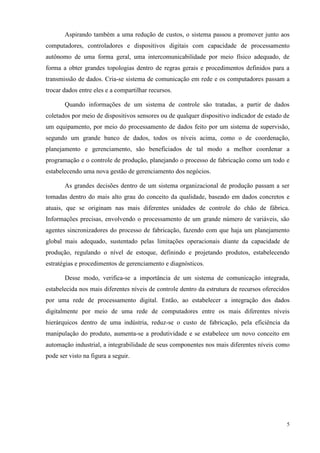 5 
Aspirando também a uma redução de custos, o sistema passou a promover junto aos computadores, controladores e dispositivos digitais com capacidade de processamento autônomo de uma forma geral, uma intercomunicabilidade por meio físico adequado, de forma a obter grandes topologias dentro de regras gerais e procedimentos definidos para a transmissão de dados. Cria-se sistema de comunicação em rede e os computadores passam a trocar dados entre eles e a compartilhar recursos. 
Quando informações de um sistema de controle são tratadas, a partir de dados coletados por meio de dispositivos sensores ou de qualquer dispositivo indicador de estado de um equipamento, por meio do processamento de dados feito por um sistema de supervisão, segundo um grande banco de dados, todos os níveis acima, como o de coordenação, planejamento e gerenciamento, são beneficiados de tal modo a melhor coordenar a programação e o controle de produção, planejando o processo de fabricação como um todo e estabelecendo uma nova gestão de gerenciamento dos negócios. 
As grandes decisões dentro de um sistema organizacional de produção passam a ser tomadas dentro do mais alto grau do conceito da qualidade, baseado em dados concretos e atuais, que se originam nas mais diferentes unidades de controle do chão de fábrica. Informações precisas, envolvendo o processamento de um grande número de variáveis, são agentes sincronizadores do processo de fabricação, fazendo com que haja um planejamento global mais adequado, sustentado pelas limitações operacionais diante da capacidade de produção, regulando o nível de estoque, definindo e projetando produtos, estabelecendo estratégias e procedimentos de gerenciamento e diagnósticos. 
Desse modo, verifica-se a importância de um sistema de comunicação integrada, estabelecida nos mais diferentes níveis de controle dentro da estrutura de recursos oferecidos por uma rede de processamento digital. Então, ao estabelecer a integração dos dados digitalmente por meio de uma rede de computadores entre os mais diferentes níveis hierárquicos dentro de uma indústria, reduz-se o custo de fabricação, pela eficiência da manipulação do produto, aumenta-se a produtividade e se estabelece um novo conceito em automação industrial, a integrabilidade de seus componentes nos mais diferentes níveis como pode ser visto na figura a seguir.  