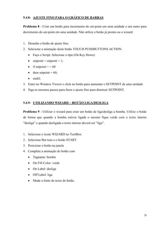 78 
5.4.8- AJUSTE FINO PARA O GRÁFICO DE BARRAS 
Problema 8 - Criar um botão para incremento do set-point em uma unidade e um outro para decremento do set-point em uma unidade. Não utilize o botão já pronto ou o wizard. 
1. Desenhe o botão de ajuste fino. 
2. Selecione a animação deste botão TOUCH PUSHBUTTONS ACTION. 
 Faça o Script. Selecione o tipo (On Key Down) 
 setpoint = setpoint + 1; 
 if setpoint > = 60 
 then setpoint = 60; 
 endif; 
3. Entre no Window Viewer e click no botão para aumentar o SETPOINT de uma unidade 
4. Siga os mesmos passos para fazer o ajuste fino para diminuir SETPOINT. 
5.4.9- UTILIZANDO WIZARD – BOTÃO LIGA/DESLIGA 
Problema 9 - Utilizar o wizard para criar um botão de liga/desliga a bomba. Utilize o botão de forma que quando a bomba estiver ligada o mesmo fique verde com o texto interno “desliga” e quando desligada o texto interno deverá ser “liga”. 
1. Selecione o ícone WIZARD no ToolBox 
2. Selecione But tons e o botão START 
3. Posicione o botão na janela 
4. Complete a animação do botão com 
 Tagname: bomba 
 On Fill Color: verde 
 On Label: desliga 
 Off Label: liga 
 Mude a fonte do texto do botão. 
 