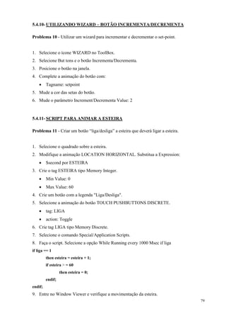 79 
5.4.10- UTILIZANDO WIZARD – BOTÃO INCREMENTA/DECREMENTA 
Problema 10 - Utilizar um wizard para incrementar e decrementar o set-point. 
1. Selecione o ícone WIZARD no ToolBox. 
2. Selecione But tons e o botão Incrementa/Decrementa. 
3. Posicione o botão na janela. 
4. Complete a animação do botão com: 
 Tagname: setpoint 
5. Mude a cor das setas do botão. 
6. Mude o parâmetro Increment/Decrementa Value: 2 
5.4.11- SCRIPT PARA ANIMAR A ESTEIRA 
Problema 11 - Criar um botão “liga/desliga” a esteira que deverá ligar a esteira. 
1. Selecione o quadrado sobre a esteira. 
2. Modifique a animação LOCATION HORIZONTAL. Substitua a Expression: 
 $second por ESTEIRA 
3. Crie o tag ESTEIRA tipo Memory Integer. 
 Min Value: 0 
 Max Value: 60 
4. Crie um botão com a legenda "Liga/Desliga". 
5. Selecione a animação do botão TOUCH PUSHBUTTONS DISCRETE. 
 tag: LIGA 
 action: Toggle 
6. Crie tag LIGA tipo Memory Discrete. 
7. Selecione o comando Special/Application Scripts. 
8. Faça o script. Selecione a opção While Running every 1000 Msec if liga 
if liga == 1 
then esteira = esteira + 1; 
if esteira > = 60 
then esteira = 0; 
endif; 
endif; 
9. Entre no Window Viewer e verifique a movimentação da esteira.  