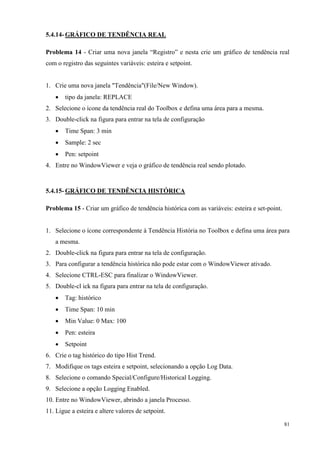 81 
5.4.14- GRÁFICO DE TENDÊNCIA REAL 
Problema 14 - Criar uma nova janela “Registro” e nesta crie um gráfico de tendência real com o registro das seguintes variáveis: esteira e setpoint. 
1. Crie uma nova janela "Tendência"(File/New Window). 
 tipo da janela: REPLACE 
2. Selecione o ícone da tendência real do Toolbox e defina uma área para a mesma. 
3. Double-click na figura para entrar na tela de configuração 
 Time Span: 3 min 
 Sample: 2 sec 
 Pen: setpoint 
4. Entre no WindowViewer e veja o gráfico de tendência real sendo plotado. 
5.4.15- GRÁFICO DE TENDÊNCIA HISTÓRICA 
Problema 15 - Criar um gráfico de tendência histórica com as variáveis: esteira e set-point. 
1. Selecione o ícone correspondente à Tendência História no Toolbox e defina uma área para a mesma. 
2. Double-click na figura para entrar na tela de configuração. 
3. Para configurar a tendência histórica não pode estar com o WindowViewer ativado. 
4. Selecione CTRL-ESC para finalizar o WindowViewer. 
5. Double-cl ick na figura para entrar na tela de configuração. 
 Tag: histórico 
 Time Span: 10 min 
 Min Value: 0 Max: 100 
 Pen: esteira 
 Setpoint 
6. Crie o tag histórico do tipo Hist Trend. 
7. Modifique os tags esteira e setpoint, selecionando a opção Log Data. 
8. Selecione o comando Special/Configure/Historical Logging. 
9. Selecione a opção Logging Enabled. 
10. Entre no WindowViewer, abrindo a janela Processo. 
11. Ligue a esteira e altere valores de setpoint.  