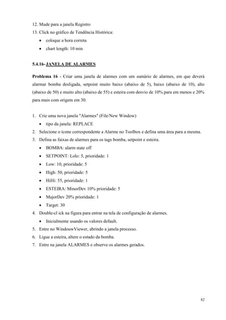 82 
12. Mude para a janela Registro 
13. Click no gráfico de Tendência Histórica: 
 coloque a hora correta 
 chart length: 10 min 
5.4.16- JANELA DE ALARMES 
Problema 16 - Criar uma janela de alarmes com um sumário de alarmes, em que deverá alarmar bomba desligada, setpoint muito baixo (abaixo de 5), baixo (abaixo de 10), alto (abaixo de 50) e muito alto (abaixo de 55) e esteira com desvio de 10% para em menos e 20% para mais com origem em 30. 
1. Crie uma nova janela "Alarmes" (File/New Window) 
 tipo da janela: REPLACE 
2. Selecione o ícone correspondente a Alarme no Toolbox e defina uma área para a mesma. 
3. Defina as faixas de alarmes para os tags bomba, setpoint e esteira. 
 BOMBA: alarm state off 
 SETPOINT: Lolo: 5, prioridade: 1 
 Low: 10, prioridade: 5 
 High: 50, prioridade: 5 
 HiHi: 55, prioridade: 1 
 ESTEIRA: MinorDev 10% prioridade: 5 
 MajorDev 20% prioridade: 1 
 Target: 30 
4. Double-cl ick na figura para entrar na tela de configuração de alarmes. 
 Inicialmente usando os valores default. 
5. Entre no WindouwViewer, abrindo a janela processo. 
6. Ligue a esteira, altere o estado da bomba. 
7. Entre na janela ALARMES e observe os alarmes gerados. 
 