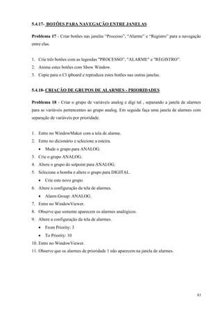 83 
5.4.17- BOTÕES PARA NAVEGAÇÃO ENTRE JANELAS 
Problema 17 - Criar botões nas janelas “Processo”, “Alarme” e “Registro” para a navegação entre elas. 
1. Crie três botões com as legendas "PROCESSO”, “ALARME" e "REGISTRO”. 
2. Anime estes botões com Show Window. 
3. Copie para o Cl ipboard e reproduza estes botões nas outras janelas. 
5.4.18- CRIAÇÃO DE GRUPOS DE ALARMES - PRIORIDADES 
Problema 18 - Criar o grupo de variáveis analog e digi tal , separando a janela de alarmes para as variáveis pertencentes ao grupo analog. Em seguida faça uma janela de alarmes com separação de variáveis por prioridade. 
1. Entre no WindowMaker com a tela de alarme. 
2. Entre no dicionário e selecione a esteira. 
 Mude o grupo para ANALOG. 
3. Crie o grupo ANALOG. 
4. Altere o grupo do setpoint para ANALOG. 
5. Selecione a bomba e altere o grupo para DIGITAL. 
 Crie este novo grupo. 
6. Altere a configuração da tela de alarmes. 
 Alarm Group: ANALOG. 
7. Entre no WindowViewer. 
8. Observe que somente aparecem os alarmes analógicos. 
9. Altere a configuração da tela de alarmes. 
 From Priority: 3 
 To Priority: 10 
10. Entre no WindowViewer. 
11. Observe que os alarmes de prioridade 1 não aparecem na janela de alarmes. 
 