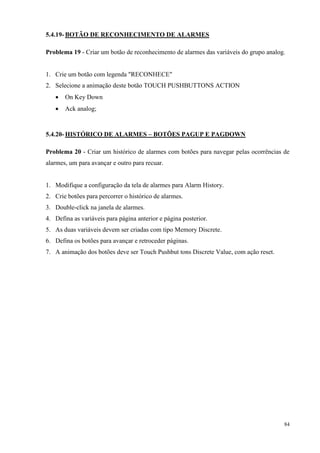 84 
5.4.19- BOTÃO DE RECONHECIMENTO DE ALARMES 
Problema 19 - Criar um botão de reconhecimento de alarmes das variáveis do grupo analog. 
1. Crie um botão com legenda "RECONHECE" 
2. Selecione a animação deste botão TOUCH PUSHBUTTONS ACTION 
 On Key Down 
 Ack analog; 
5.4.20- HISTÓRICO DE ALARMES – BOTÕES PAGUP E PAGDOWN 
Problema 20 - Criar um histórico de alarmes com botões para navegar pelas ocorrências de alarmes, um para avançar e outro para recuar. 
1. Modifique a configuração da tela de alarmes para Alarm History. 
2. Crie botões para percorrer o histórico de alarmes. 
3. Double-click na janela de alarmes. 
4. Defina as variáveis para página anterior e página posterior. 
5. As duas variáveis devem ser criadas com tipo Memory Discrete. 
6. Defina os botões para avançar e retroceder páginas. 
7. A animação dos botões deve ser Touch Pushbut tons Discrete Value, com ação reset. 
 