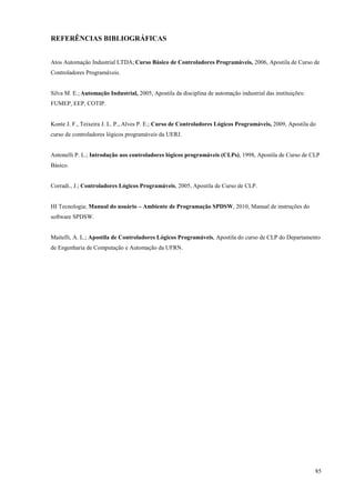 85 
REFERÊNCIAS BIBLIOGRÁFICAS 
Atos Automação Industrial LTDA; Curso Básico de Controladores Programáveis, 2006, Apostila de Curso de Controladores Programáveis. 
Silva M. E.; Automação Industrial, 2005, Apostila da disciplina de automação industrial das instituições: FUMEP, EEP, COTIP. 
Konte J. F., Teixeira J. L. P., Alves P. E.; Curso de Controladores Lógicos Programáveis, 2009, Apostila do curso de controladores lógicos programáveis da UERJ. 
Antonelli P. L.; Introdução aos controladores lógicos programáveis (CLPs), 1998, Apostila de Curso de CLP Básico. 
Corradi., J.; Controladores Lógicos Programáveis, 2005, Apostila de Curso de CLP. 
HI Tecnologia; Manual do usuário – Ambiente de Programação SPDSW, 2010, Manual de instruções do software SPDSW. 
Maitelli, A. L.; Apostila de Controladores Lógicos Programáveis, Apostila do curso de CLP do Departamento de Engenharia de Computação e Automação da UFRN. 
