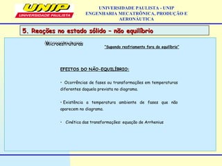 5. Reações no estado sólido – não equilíbrio5. Reações no estado sólido – não equilíbrio
UNIVERSIDADE PAULISTA - UNIP
ENGENHARIA MECATRÔNICA, PRODUÇÃO E
AERONÁUTICA
EFEITOS DO NÃO-EQUILÍBRIO:
• Ocorrências de fases ou transformações em temperaturas
diferentes daquela prevista no diagrama.
• Existência a temperatura ambiente de fases que não
aparecem no diagrama.
• Cinética das transformações: equação de Arrhenius
MicroestruturasMicroestruturas
“Supondo resfriamento fora do equilíbrio”
 
