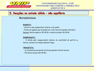 UNIVERSIDADE PAULISTA - UNIP
ENGENHARIA MECATRÔNICA, PRODUÇÃO E
AERONÁUTICA
BAINITA:
- Ocorre a uma temperatura inferior a do joelho
- Forma de agulhas que só podem ser vista com microscópio eletrônico
Dureza: bainita superior 40-45 Rc e bainita acidular 50-60 Rc
ESFEROIDITA:
- É obtida pelo reaquecimento (abaixo do eutetóide) da perlita ou
bainita, durante um tempo bastante longo
TROOSTITA:
- os carbonetos precipitam de forma globular (forma escura)
- Tem baixa dureza (30-40 Rc)
MicroestruturasMicroestruturas
5. Reações no estado sólido – não equilíbrio5. Reações no estado sólido – não equilíbrio
 