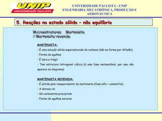 UNIVERSIDADE PAULISTA - UNIP
ENGENHARIA MECATRÔNICA, PRODUÇÃO E
AERONÁUTICA
MARTENSITA:
- É uma solução sólida supersaturada de carbono (não se forma por difusão)
- Forma de agulhas
- É dura e frágil
- Tem estrutura tetragonal cúbica (é uma fase metaestável, por isso não
aparece no diagrama)
MARTENSITA REVENIDA:
- É obtida pelo reaquecimento da martensita (fase alfa + cementita)
- A dureza cai
- Os carbonetos precipitam
- Forma de agulhas escuras
Microestruturas: Martensita
/ Martensita revenida
Microestruturas: Martensita
/ Martensita revenida
5. Reações no estado sólido – não equilíbrio5. Reações no estado sólido – não equilíbrio
 