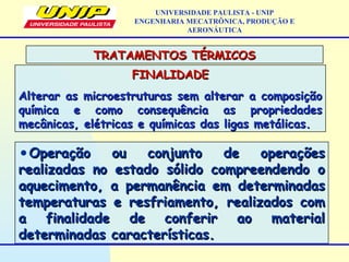 FINALIDADEFINALIDADE
Alterar as microestruturas sem alterar a composiçãoAlterar as microestruturas sem alterar a composição
química e como consequência as propriedadesquímica e como consequência as propriedades
mecânicas, elétricas e químicas das ligas metálicas.mecânicas, elétricas e químicas das ligas metálicas.
TRATAMENTOS TÉRMICOSTRATAMENTOS TÉRMICOS
UNIVERSIDADE PAULISTA - UNIP
ENGENHARIA MECATRÔNICA, PRODUÇÃO E
AERONÁUTICA
•Operação ou conjunto de operaçõesOperação ou conjunto de operações
realizadas no estado sólido compreendendo orealizadas no estado sólido compreendendo o
aquecimento, a permanência em determinadasaquecimento, a permanência em determinadas
temperaturas e resfriamento, realizados comtemperaturas e resfriamento, realizados com
a finalidade de conferir ao materiala finalidade de conferir ao material
determinadas características.determinadas características.
 